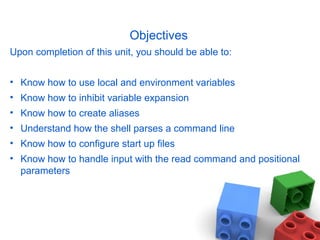 Objectives
Upon completion of this unit, you should be able to:
• Know how to use local and environment variables
• Know how to inhibit variable expansion
• Know how to create aliases
• Understand how the shell parses a command line
• Know how to configure start up files
• Know how to handle input with the read command and positional
parameters
 