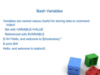 Bash Variables
Variables are named values Useful for storing data or command
output
Set with VARIABLE=VALUE
Referenced with $VARIABLE
$ HI="Hello, and welcome to $(hostname)."
$ echo $HI
Hello, and welcome to stationX.
 