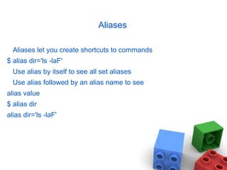 Aliases
Aliases let you create shortcuts to commands
$ alias dir='ls -laF'
Use alias by itself to see all set aliases
Use alias followed by an alias name to see
alias value
$ alias dir
alias dir='ls -laF'
 
