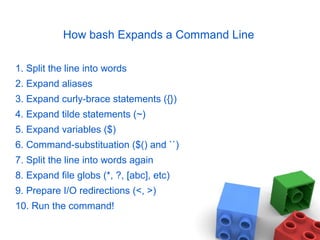 How bash Expands a Command Line
1. Split the line into words
2. Expand aliases
3. Expand curly-brace statements ({})
4. Expand tilde statements (~)
5. Expand variables ($)
6. Command-substituation ($() and ``)
7. Split the line into words again
8. Expand file globs (*, ?, [abc], etc)
9. Prepare I/O redirections (<, >)
10. Run the command!
 