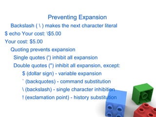 Preventing Expansion
Backslash (  ) makes the next character literal
$ echo Your cost: $5.00
Your cost: $5.00
Quoting prevents expansion
Single quotes (') inhibit all expansion
Double quotes (") inhibit all expansion, except:
$ (dollar sign) - variable expansion
` (backquotes) - command substitution
 (backslash) - single character inhibition
! (exclamation point) - history substitution
 