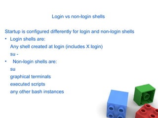 Login vs non-login shells
Startup is configured differently for login and non-login shells
• Login shells are:
Any shell created at login (includes X login)
su -
• Non-login shells are:
su
graphical terminals
executed scripts
any other bash instances
 