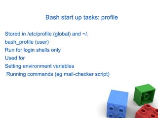 Bash start up tasks: profile
Stored in /etc/profile (global) and ~/.
bash_profile (user)
Run for login shells only
Used for
Setting environment variables
Running commands (eg mail-checker script)
 