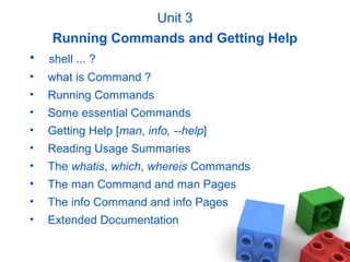 Unit 3
Running Commands and Getting Help
• shell ... ?
• what is Command ?
• Running Commands
• Some essential Commands
• Getting Help [man, info, --help]
• Reading Usage Summaries
• The whatis, which, whereis Commands
• The man Command and man Pages
• The info Command and info Pages
• Extended Documentation
 