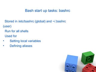 Bash start up tasks: bashrc
Stored in /etc/bashrc (global) and ~/.bashrc
(user)
Run for all shells
Used for
• Setting local variables
• Defining aliases
 