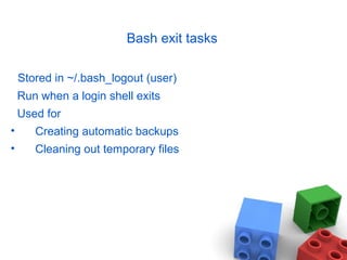 Bash exit tasks
Stored in ~/.bash_logout (user)
Run when a login shell exits
Used for
• Creating automatic backups
• Cleaning out temporary files
 