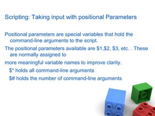 Scripting: Taking input with positional Parameters
Positional parameters are special variables that hold the
command-line arguments to the script.
The positional parameters available are $1,$2, $3, etc. . These
are normally assigned to
more meaningful variable names to improve clarity.
$* holds all command-line arguments
$# holds the number of command-line arguments
 