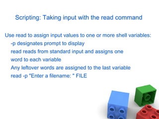 Scripting: Taking input with the read command
Use read to assign input values to one or more shell variables:
-p designates prompt to display
read reads from standard input and assigns one
word to each variable
Any leftover words are assigned to the last variable
read -p "Enter a filename: " FILE
 