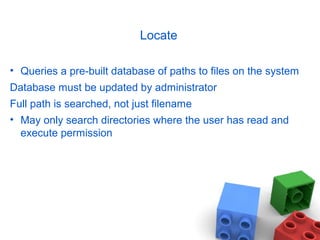 Locate
• Queries a pre-built database of paths to files on the system
Database must be updated by administrator
Full path is searched, not just filename
• May only search directories where the user has read and
execute permission
 