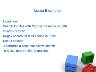 locate Examples
locate foo
Search for files with "foo" in the name or path
locate -r '.foo$'
Regex search for files ending in ".foo"
Useful options
-i performs a case-insensitive search
-n X lists only the first X matches
 