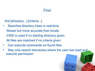Find
find [directory...] [criteria...]
• Searches directory trees in real-time
Slower but more accurate than locate
CWD is used if no starting directory given
All files are matched if no criteria given
• Can execute commands on found files
• May only search directories where the user has read and
execute permission
 