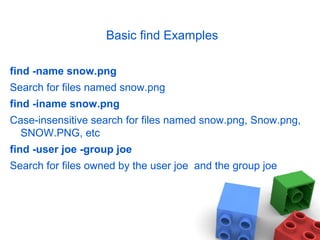 Basic find Examples
find -name snow.png
Search for files named snow.png
find -iname snow.png
Case-insensitive search for files named snow.png, Snow.png,
SNOW.PNG, etc
find -user joe -group joe
Search for files owned by the user joe and the group joe
 