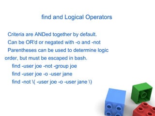 find and Logical Operators
Criteria are ANDed together by default.
Can be OR'd or negated with -o and -not
Parentheses can be used to determine logic
order, but must be escaped in bash.
find -user joe -not -group joe
find -user joe -o -user jane
find -not ( -user joe -o -user jane )
 