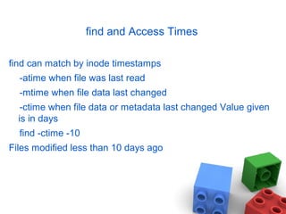 find and Access Times
find can match by inode timestamps
-atime when file was last read
-mtime when file data last changed
-ctime when file data or metadata last changed Value given
is in days
find -ctime -10
Files modified less than 10 days ago
 