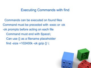 Executing Commands with find
Commands can be executed on found files
Command must be preceded with -exec or -ok
-ok prompts before acting on each file
Command must end with Space;
Can use {} as a filename placeholder
find -size +102400k -ok gzip {} ;
 