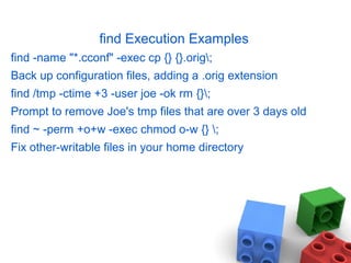 find Execution Examples
find -name "*.cconf" -exec cp {} {}.orig;
Back up configuration files, adding a .orig extension
find /tmp -ctime +3 -user joe -ok rm {};
Prompt to remove Joe's tmp files that are over 3 days old
find ~ -perm +o+w -exec chmod o-w {} ;
Fix other-writable files in your home directory
 