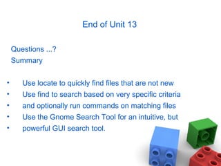 End of Unit 13
Questions ...?
Summary
• Use locate to quickly find files that are not new
• Use find to search based on very specific criteria
• and optionally run commands on matching files
• Use the Gnome Search Tool for an intuitive, but
• powerful GUI search tool.
 