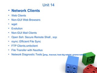 Unit 14
• Network Clients
• Web Clients
• Non-GUI Web Browsers
• wget
• Evolution
• Non-GUI Mail Clients
• Open Ssh: Secure Remote Shell , scp
• rsync: Efficient File Sync
• FTP Clients,smbclient
• File Transfer with Nautilus
• Network Diagnostic Tools [ping , tracrout, host dig netstat, gnome-nettool]
 