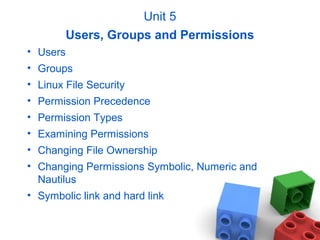 Unit 5
Users, Groups and Permissions
• Users
• Groups
• Linux File Security
• Permission Precedence
• Permission Types
• Examining Permissions
• Changing File Ownership
• Changing Permissions Symbolic, Numeric and
Nautilus
• Symbolic link and hard link
 