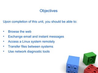 Objectives
Upon completion of this unit, you should be able to:
• Browse the web
• Exchange email and instant messages
• Access a Linux system remotely
• Transfer files between systems
• Use network diagnostic tools
 