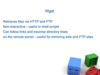 Wget
Retrieves files via HTTP and FTP
Non-interactive - useful in shell scripts
Can follow links and traverse directory trees
on the remote server - useful for mirroring web and FTP sites
 