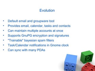 Evolution
• Default email and groupware tool
• Provides email, calendar, tasks and contacts
• Can maintain multiple accounts at once
• Supports GnuPG encryption and signatures
• "Trainable" bayesian spam filters
• Task/Calendar notifications in Gnome clock
• Can sync with many PDAs
 
