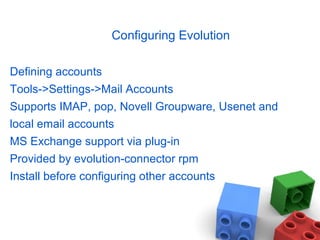 Configuring Evolution
Defining accounts
Tools->Settings->Mail Accounts
Supports IMAP, pop, Novell Groupware, Usenet and
local email accounts
MS Exchange support via plug-in
Provided by evolution-connector rpm
Install before configuring other accounts
 