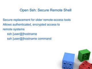 Open Ssh: Secure Remote Shell
Secure replacement for older remote-access tools
Allows authenticated, encrypted access to
remote systems
ssh [user@]hostname
ssh [user@]hostname command
 