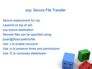 scp: Secure File Transfer
Secure replacement for rcp
Layered on top of ssh
scp source destination
Remote files can be specified using:
[user@]host:/path/to/file
Use -r to enable recursion
Use -p to preserve times and permissions
Use -C to compress datastream
 