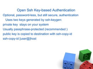 Open Ssh Key-based Authentication
Optional, password-less, but still secure, authentication
Uses two keys generated by ssh-keygen:
private key stays on your system
Usually passphrase-protected (recommended )
public key is copied to destination with ssh-copy-id
ssh-copy-id [user@]host
 