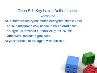 Open Ssh Key-based Authentication
continued
An authentication agent stores decrypted private keys
Thus, passphrase only needs to be entered once
An agent is provided automatically in GNOME
Otherwise, run ssh-agent bash
Keys are added to the agent with ssh-add
 
