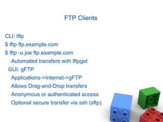 FTP Clients
CLI: lftp
$ lftp ftp.example.com
$ lftp -u joe ftp.example.com
Automated transfers with lftpget
GUI: gFTP
Applications->Internet->gFTP
Allows Drag-and-Drop transfers
Anonymous or authenticated access
Optional secure transfer via ssh (sftp)
 