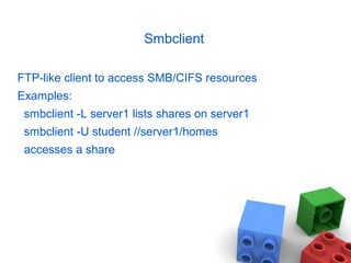 Smbclient
FTP-like client to access SMB/CIFS resources
Examples:
smbclient -L server1 lists shares on server1
smbclient -U student //server1/homes
accesses a share
 