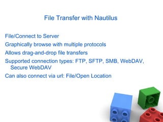 File Transfer with Nautilus
File/Connect to Server
Graphically browse with multiple protocols
Allows drag-and-drop file transfers
Supported connection types: FTP, SFTP, SMB, WebDAV,
Secure WebDAV
Can also connect via url: File/Open Location
 