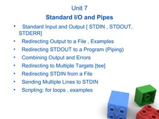 Unit 7
Standard I/O and Pipes
• Standard Input and Output [ STDIN , STDOUT,
STDERR]
• Redirecting Output to a File , Examples
• Redirecting STDOUT to a Program (Piping)
• Combining Output and Errors
• Redirecting to Multiple Targets [tee]
• Redirecting STDIN from a File
• Sending Multiple Lines to STDIN
• Scripting: for loops , examples
 