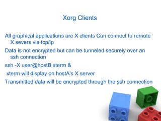Xorg Clients
All graphical applications are X clients Can connect to remote
X severs via tcp/ip
Data is not encrypted but can be tunneled securely over an
ssh connection
ssh -X user@hostB xterm &
xterm will display on hostA's X server
Transmitted data will be encrypted through the ssh connection
 