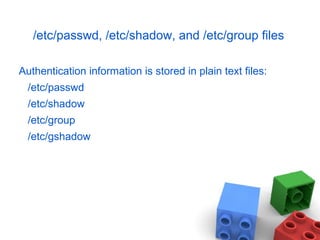 /etc/passwd, /etc/shadow, and /etc/group files
Authentication information is stored in plain text files:
/etc/passwd
/etc/shadow
/etc/group
/etc/gshadow
 