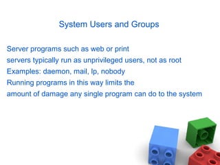 System Users and Groups
Server programs such as web or print
servers typically run as unprivileged users, not as root
Examples: daemon, mail, lp, nobody
Running programs in this way limits the
amount of damage any single program can do to the system
 