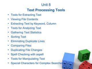 Unit 8
Text Processing Tools
• Tools for Extracting Text
• Viewing File Contents
• Extracting Text by Keyword, Column
• Tools for Analyzing Text
• Gathering Text Statistics
• Sorting Text
• Eliminating Duplicate Lines
• Comparing Files
• Duplicating File Changes
• Spell Checking with aspell
• Tools for Manipulating Text
• Special Characters for Complex Searches
 