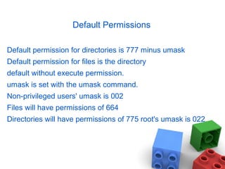 Default Permissions
Default permission for directories is 777 minus umask
Default permission for files is the directory
default without execute permission.
umask is set with the umask command.
Non-privileged users' umask is 002
Files will have permissions of 664
Directories will have permissions of 775 root's umask is 022
 
