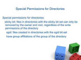 Special Permissions for Directories
Special permissions for directories:
sticky bit: files in directories with the sticky bit set can only be
removed by the owner and root, regardless of the write
permissions of the directory
sgid: files created in directories with the sgid bit set
have group affiliations of the group of the directory
 
