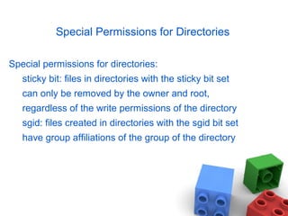 Special Permissions for Directories
Special permissions for directories:
sticky bit: files in directories with the sticky bit set
can only be removed by the owner and root,
regardless of the write permissions of the directory
sgid: files created in directories with the sgid bit set
have group affiliations of the group of the directory
 