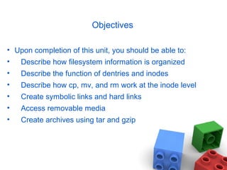 Objectives
• Upon completion of this unit, you should be able to:
• Describe how filesystem information is organized
• Describe the function of dentries and inodes
• Describe how cp, mv, and rm work at the inode level
• Create symbolic links and hard links
• Access removable media
• Create archives using tar and gzip
 