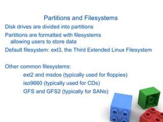 Partitions and Filesystems
Disk drives are divided into partitions
Partitions are formatted with filesystems
allowing users to store data
Default filesystem: ext3, the Third Extended Linux Filesystem
Other common filesystems:
ext2 and msdos (typically used for floppies)
iso9660 (typically used for CDs)
GFS and GFS2 (typically for SANs)
 