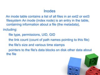 Inodes
An inode table contains a list of all files in an ext2 or ext3
filesystem An inode (index node) is an entry in the table,
containing information about a file (the metadata),
including:
file type, permissions, UID, GID
the link count (count of path names pointing to this file)
the file's size and various time stamps
pointers to the file's data blocks on disk other data about
the file
 