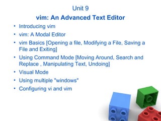 Unit 9
vim: An Advanced Text Editor
• Introducing vim
• vim: A Modal Editor
• vim Basics [Opening a file, Modifying a File, Saving a
File and Exiting]
• Using Command Mode [Moving Around, Search and
Replace , Manipulating Text, Undoing]
• Visual Mode
• Using multiple "windows"
• Configuring vi and vim
 