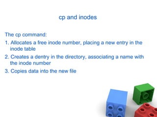 cp and inodes
The cp command:
1. Allocates a free inode number, placing a new entry in the
inode table
2. Creates a dentry in the directory, associating a name with
the inode number
3. Copies data into the new file
 
