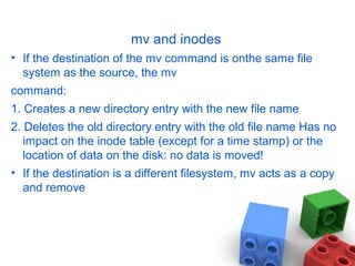 mv and inodes
• If the destination of the mv command is onthe same file
system as the source, the mv
command:
1. Creates a new directory entry with the new file name
2. Deletes the old directory entry with the old file name Has no
impact on the inode table (except for a time stamp) or the
location of data on the disk: no data is moved!
• If the destination is a different filesystem, mv acts as a copy
and remove
 