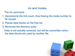 rm and inodes
The rm command:
1. Decrements the link count, thus freeing the inode number to
be reused
2. Places data blocks on the free list
3. Removes the directory entry
Data is not actually removed, but will be overwritten when
the data blocks are used by another file
 