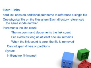 Hard Links
hard link adds an additional pathname to reference a single file
One physical file on the filesystem Each directory references
the same inode number
Increments the link count
The rm command decrements the link count
File exists as long as at least one link remains
When the link count is zero, the file is removed
Cannot span drives or partitions
Syntax:
ln filename [linkname]
 